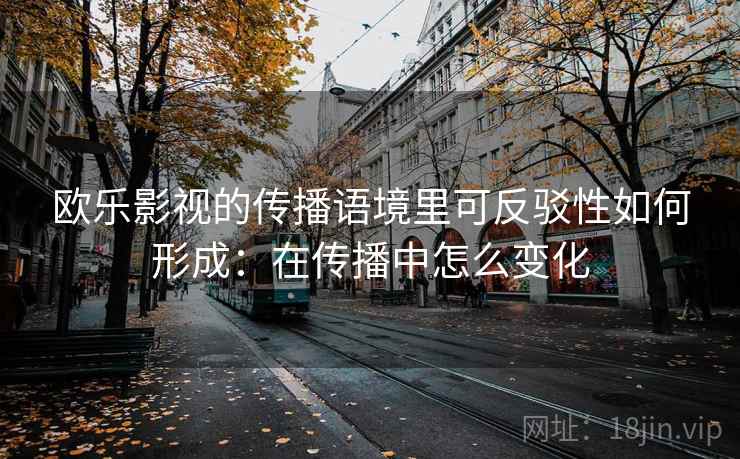 欧乐影视的传播语境里可反驳性如何形成：在传播中怎么变化