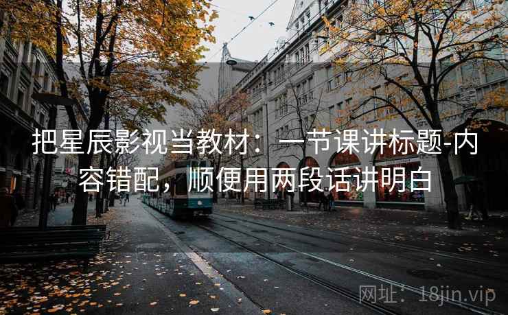 把星辰影视当教材：一节课讲标题-内容错配，顺便用两段话讲明白