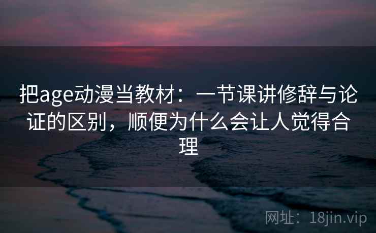 把age动漫当教材：一节课讲修辞与论证的区别，顺便为什么会让人觉得合理