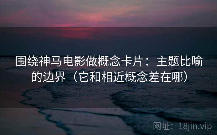 围绕神马电影做概念卡片：主题比喻的边界（它和相近概念差在哪）