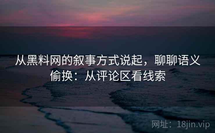从黑料网的叙事方式说起，聊聊语义偷换：从评论区看线索