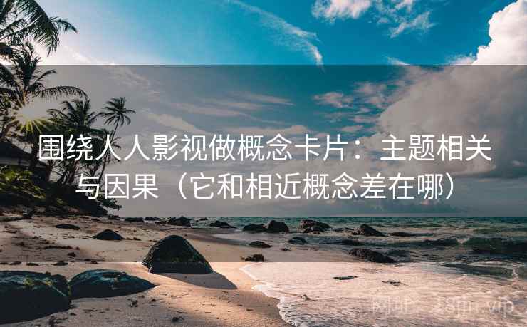 围绕人人影视做概念卡片：主题相关与因果（它和相近概念差在哪）