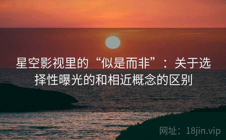 星空影视里的“似是而非”：关于选择性曝光的和相近概念的区别