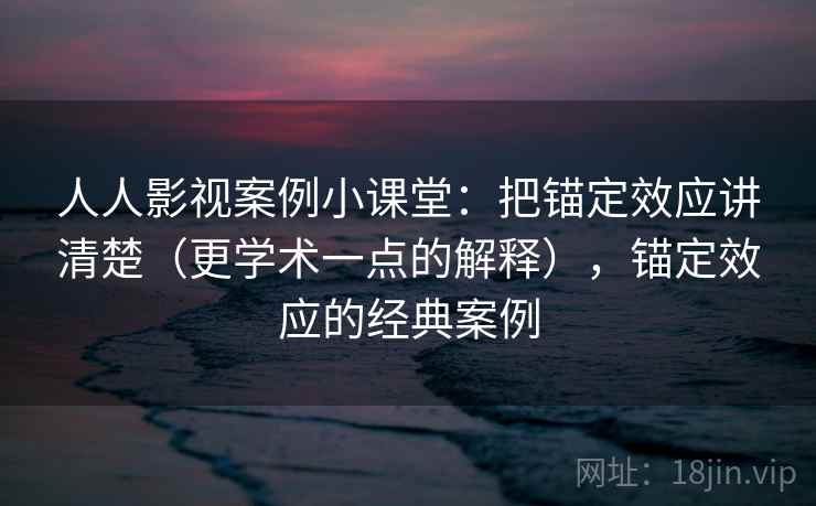 人人影视案例小课堂：把锚定效应讲清楚（更学术一点的解释），锚定效应的经典案例