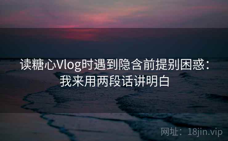 读糖心Vlog时遇到隐含前提别困惑：我来用两段话讲明白